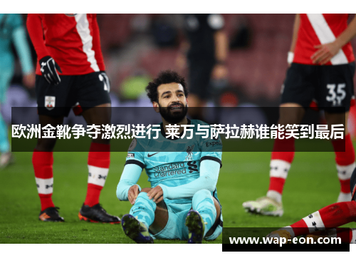 欧洲金靴争夺激烈进行 莱万与萨拉赫谁能笑到最后