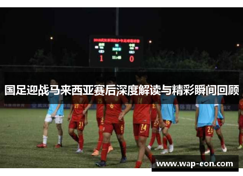 国足迎战马来西亚赛后深度解读与精彩瞬间回顾