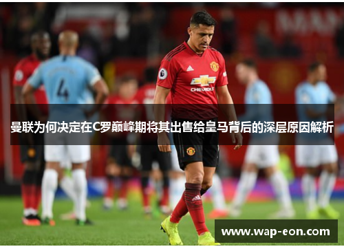 曼联为何决定在C罗巅峰期将其出售给皇马背后的深层原因解析
